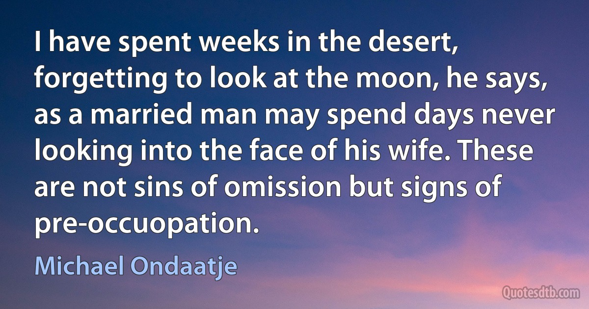 I have spent weeks in the desert, forgetting to look at the moon, he says, as a married man may spend days never looking into the face of his wife. These are not sins of omission but signs of pre-occuopation. (Michael Ondaatje)