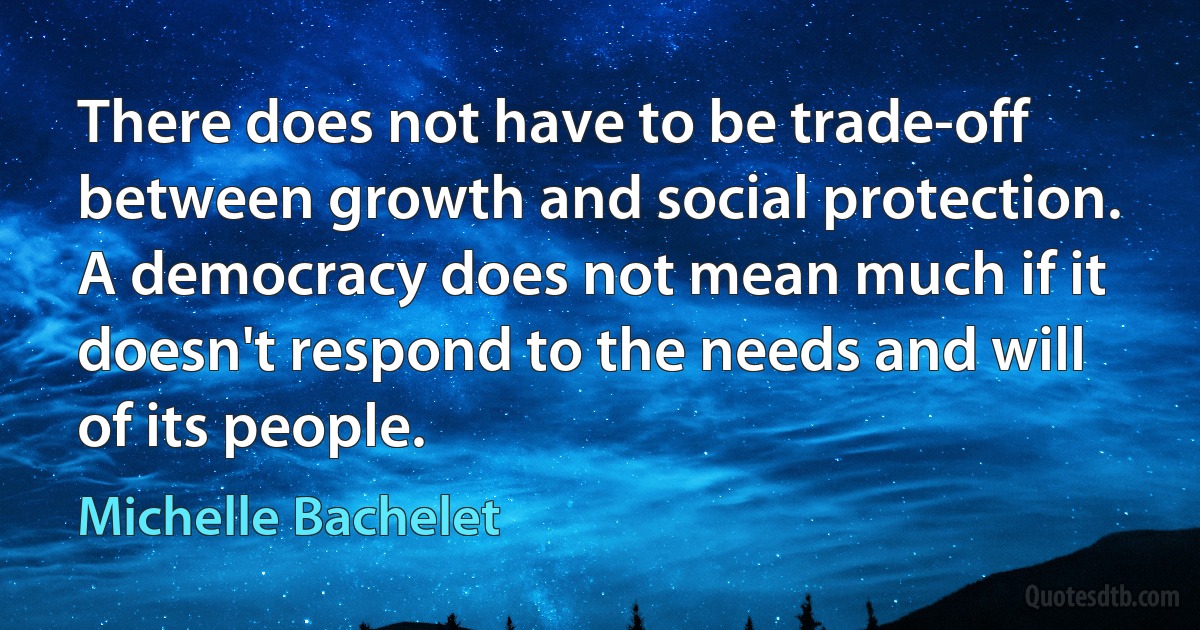 There does not have to be trade-off between growth and social protection. A democracy does not mean much if it doesn't respond to the needs and will of its people. (Michelle Bachelet)