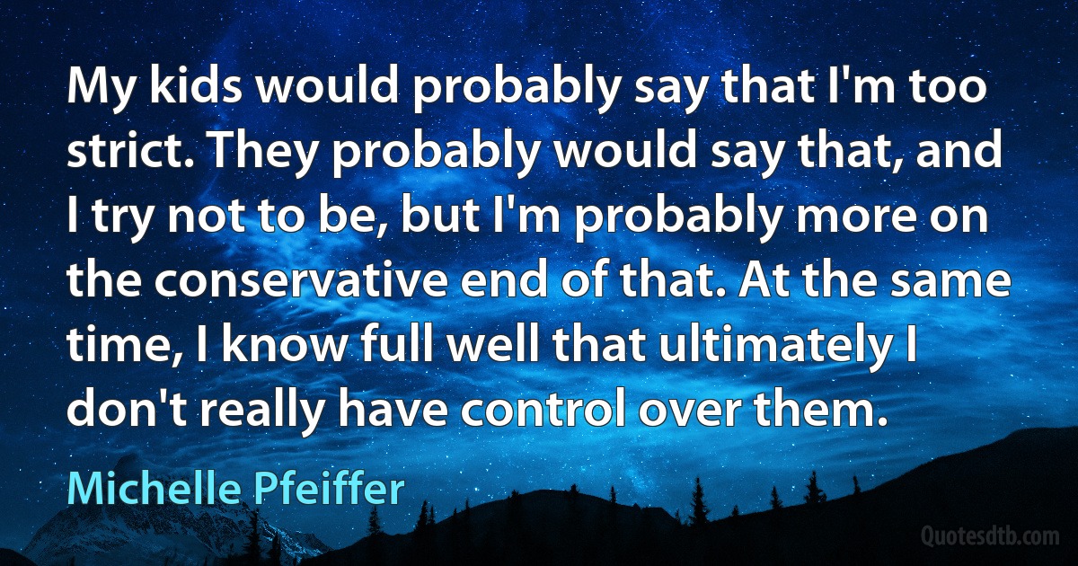 My kids would probably say that I'm too strict. They probably would say that, and I try not to be, but I'm probably more on the conservative end of that. At the same time, I know full well that ultimately I don't really have control over them. (Michelle Pfeiffer)