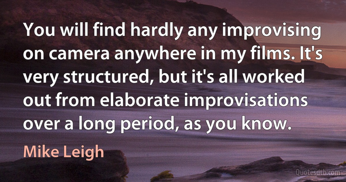 You will find hardly any improvising on camera anywhere in my films. It's very structured, but it's all worked out from elaborate improvisations over a long period, as you know. (Mike Leigh)