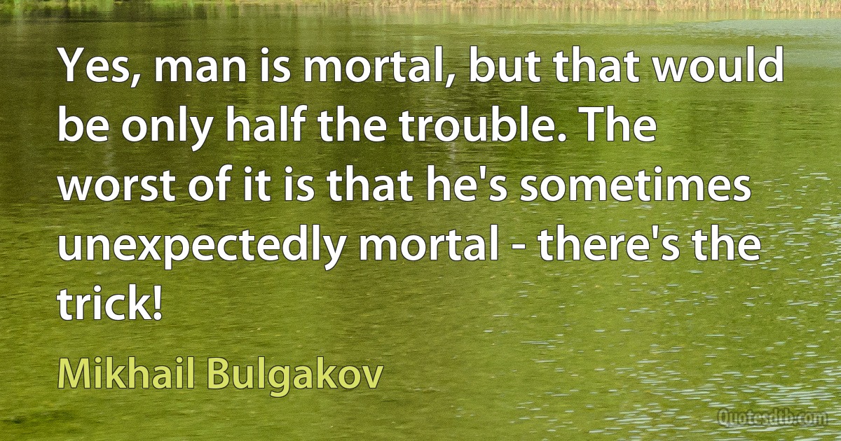 Yes, man is mortal, but that would be only half the trouble. The worst of it is that he's sometimes unexpectedly mortal - there's the trick! (Mikhail Bulgakov)