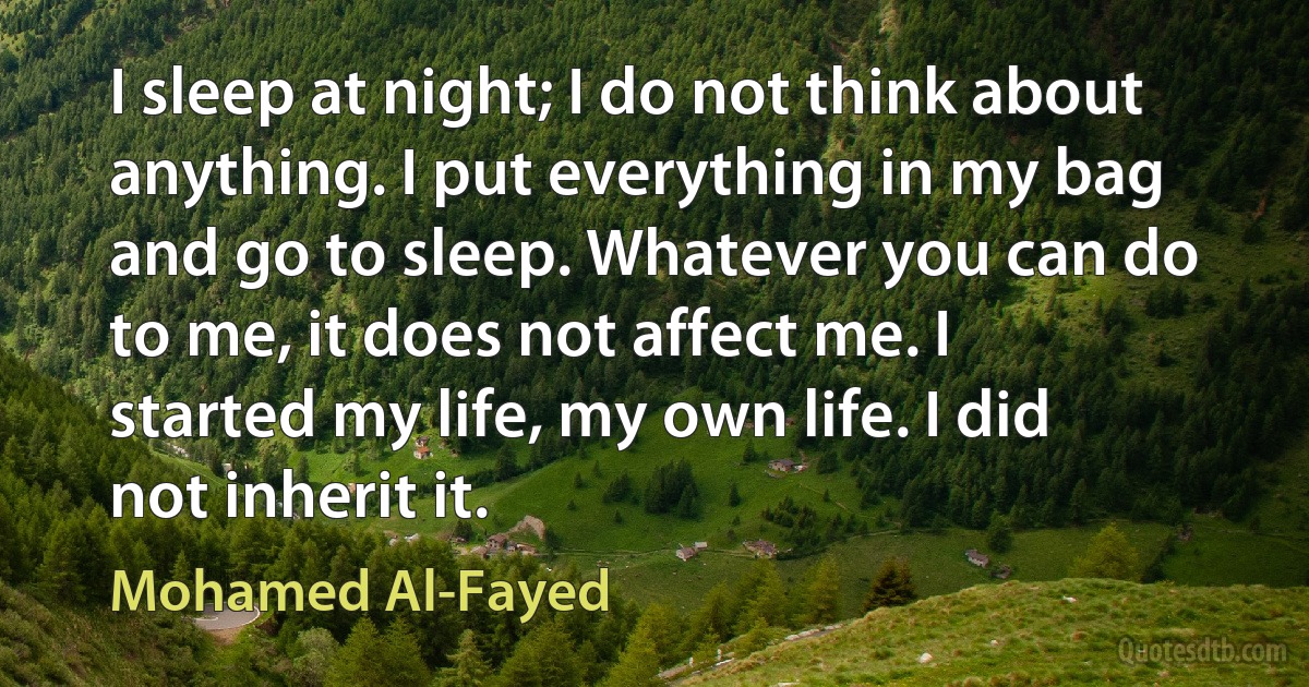 I sleep at night; I do not think about anything. I put everything in my bag and go to sleep. Whatever you can do to me, it does not affect me. I started my life, my own life. I did not inherit it. (Mohamed Al-Fayed)