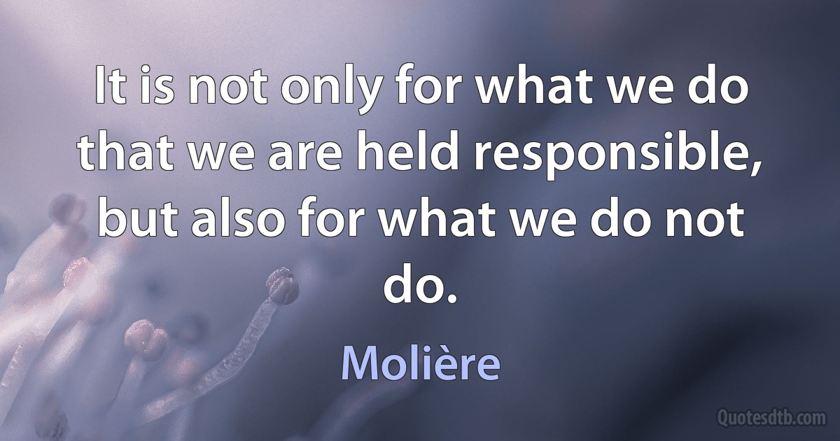 It is not only for what we do that we are held responsible, but also for what we do not do. (Molière)