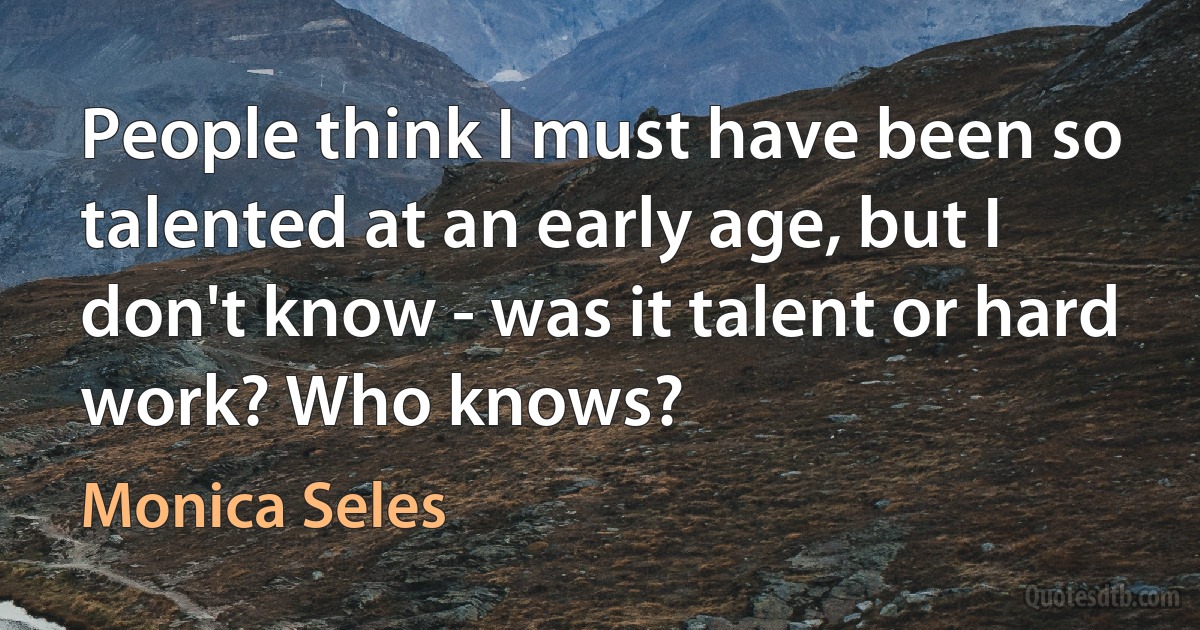 People think I must have been so talented at an early age, but I don't know - was it talent or hard work? Who knows? (Monica Seles)