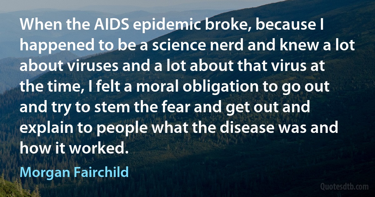 When the AIDS epidemic broke, because I happened to be a science nerd and knew a lot about viruses and a lot about that virus at the time, I felt a moral obligation to go out and try to stem the fear and get out and explain to people what the disease was and how it worked. (Morgan Fairchild)