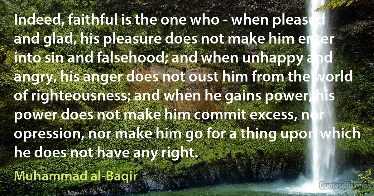 Indeed, faithful is the one who - when pleased and glad, his pleasure does not make him enter into sin and falsehood; and when unhappy and angry, his anger does not oust him from the world of righteousness; and when he gains power, his power does not make him commit excess, nor opression, nor make him go for a thing upon which he does not have any right. (Muhammad al-Baqir)