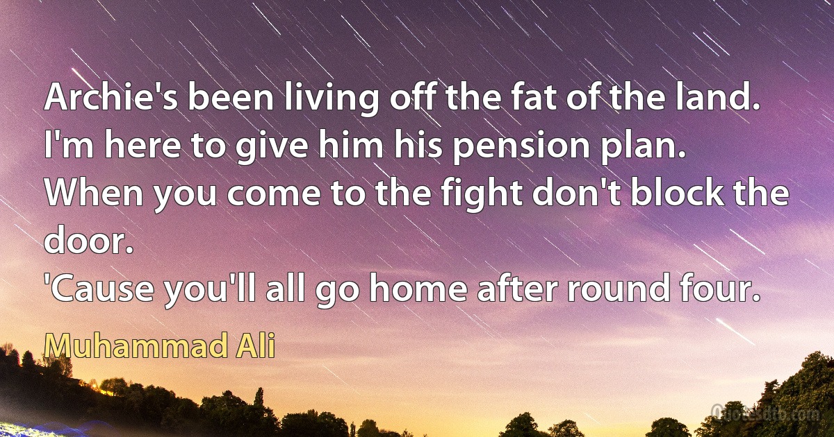 Archie's been living off the fat of the land.
I'm here to give him his pension plan.
When you come to the fight don't block the door.
'Cause you'll all go home after round four. (Muhammad Ali)