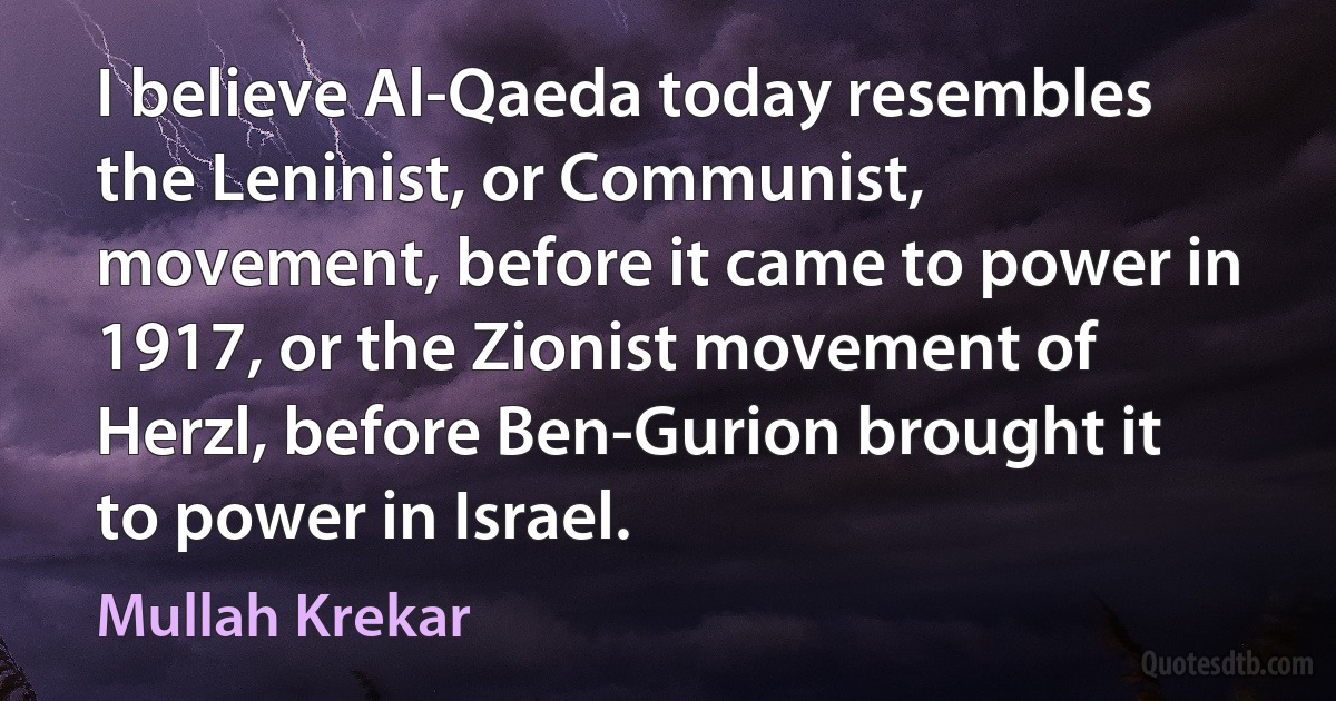 I believe Al-Qaeda today resembles the Leninist, or Communist, movement, before it came to power in 1917, or the Zionist movement of Herzl, before Ben-Gurion brought it to power in Israel. (Mullah Krekar)