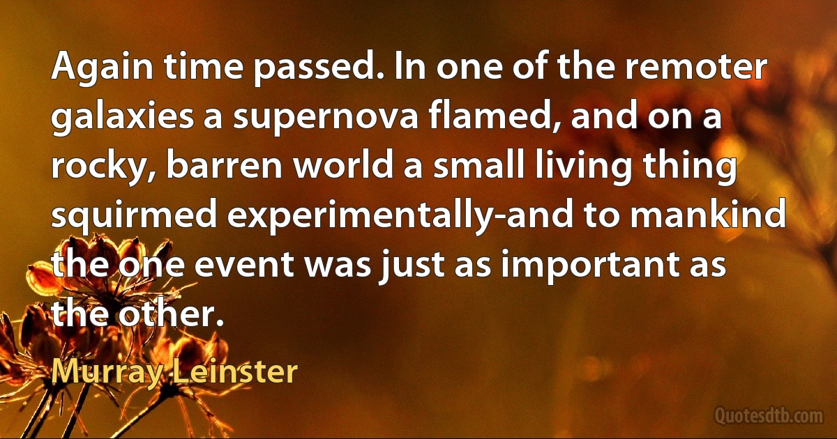 Again time passed. In one of the remoter galaxies a supernova flamed, and on a rocky, barren world a small living thing squirmed experimentally-and to mankind the one event was just as important as the other. (Murray Leinster)