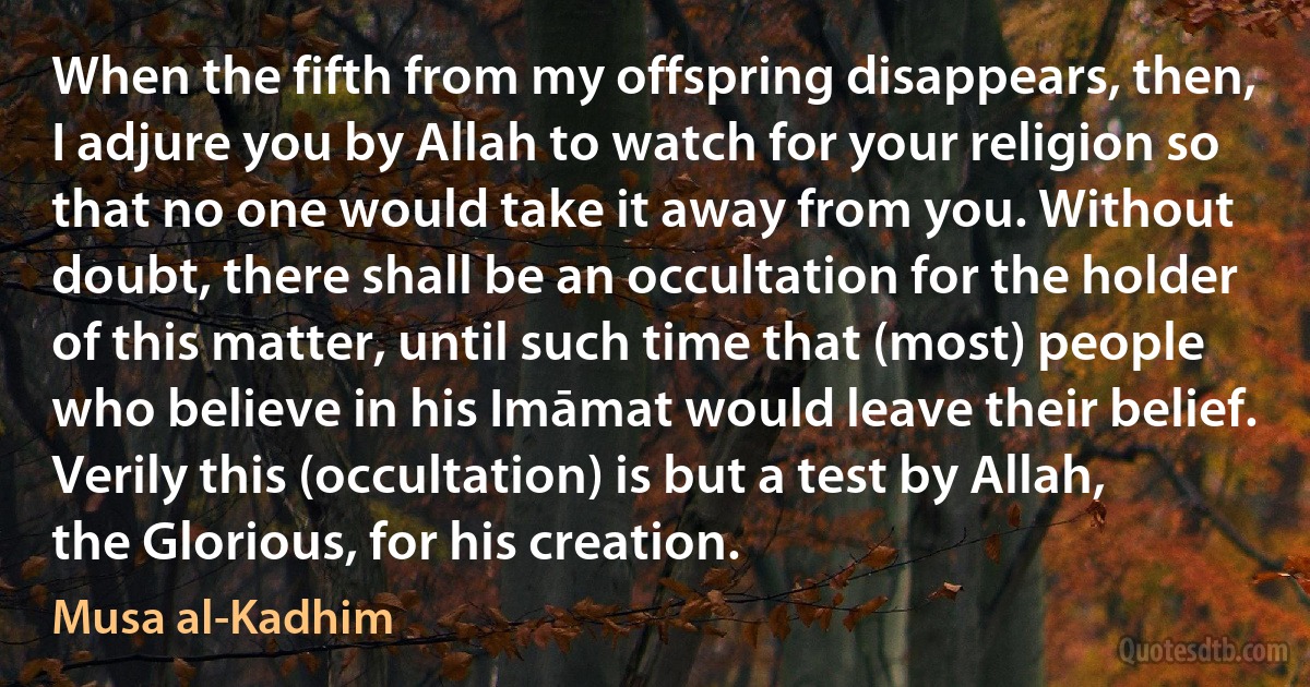 When the fifth from my offspring disappears, then, I adjure you by Allah to watch for your religion so that no one would take it away from you. Without doubt, there shall be an occultation for the holder of this matter, until such time that (most) people who believe in his Imāmat would leave their belief. Verily this (occultation) is but a test by Allah, the Glorious, for his creation. (Musa al-Kadhim)