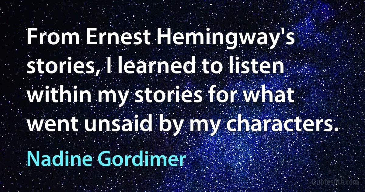 From Ernest Hemingway's stories, I learned to listen within my stories for what went unsaid by my characters. (Nadine Gordimer)