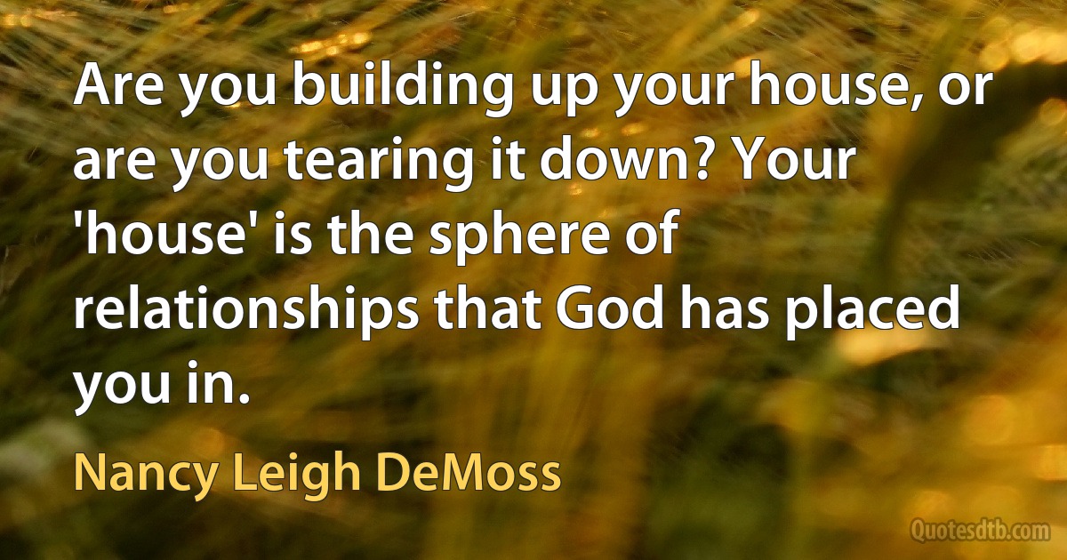 Are you building up your house, or are you tearing it down? Your 'house' is the sphere of relationships that God has placed you in. (Nancy Leigh DeMoss)