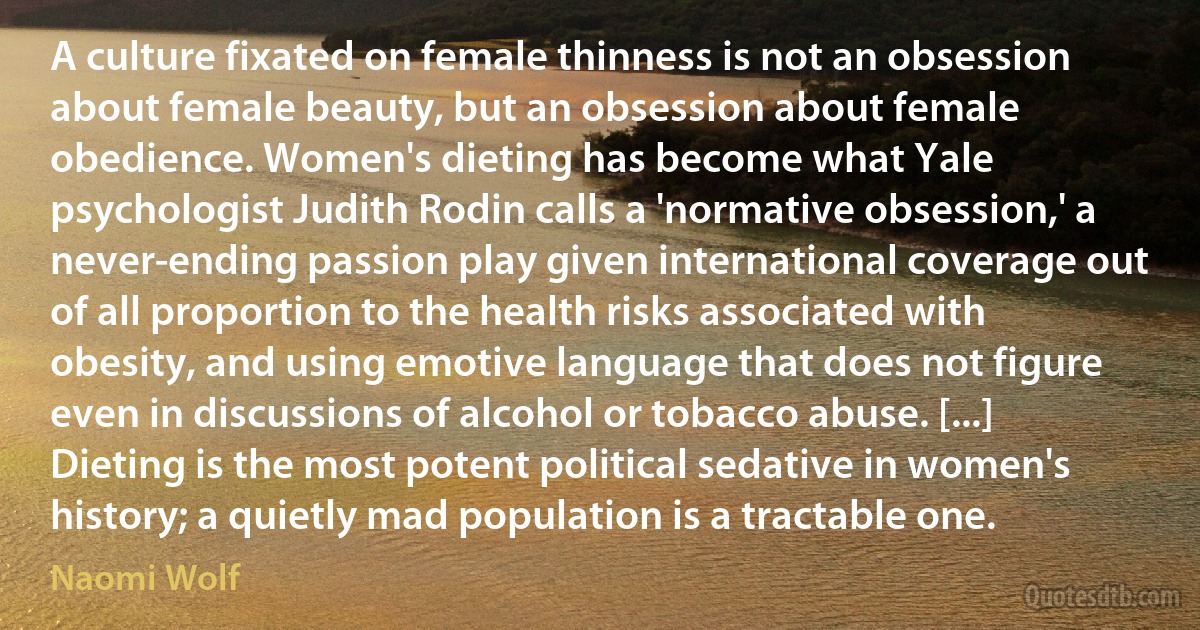 A culture fixated on female thinness is not an obsession about female beauty, but an obsession about female obedience. Women's dieting has become what Yale psychologist Judith Rodin calls a 'normative obsession,' a never-ending passion play given international coverage out of all proportion to the health risks associated with obesity, and using emotive language that does not figure even in discussions of alcohol or tobacco abuse. [...] Dieting is the most potent political sedative in women's history; a quietly mad population is a tractable one. (Naomi Wolf)