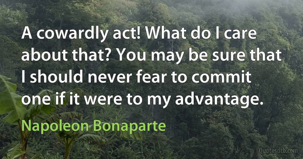 A cowardly act! What do I care about that? You may be sure that I should never fear to commit one if it were to my advantage. (Napoleon Bonaparte)