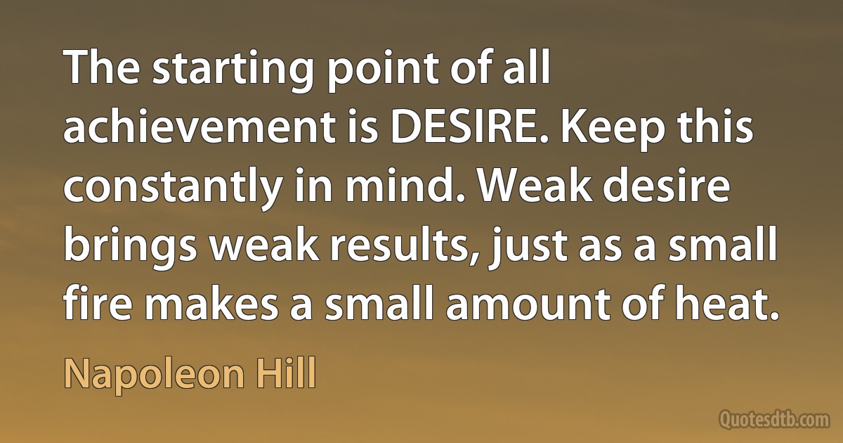 The starting point of all achievement is DESIRE. Keep this constantly in mind. Weak desire brings weak results, just as a small fire makes a small amount of heat. (Napoleon Hill)