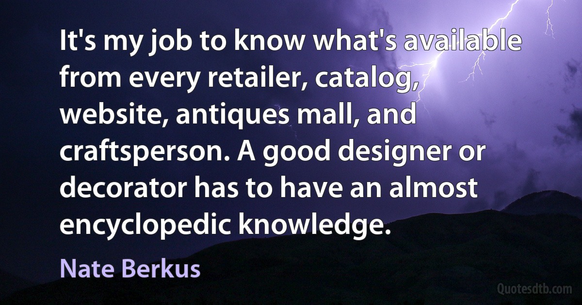 It's my job to know what's available from every retailer, catalog, website, antiques mall, and craftsperson. A good designer or decorator has to have an almost encyclopedic knowledge. (Nate Berkus)