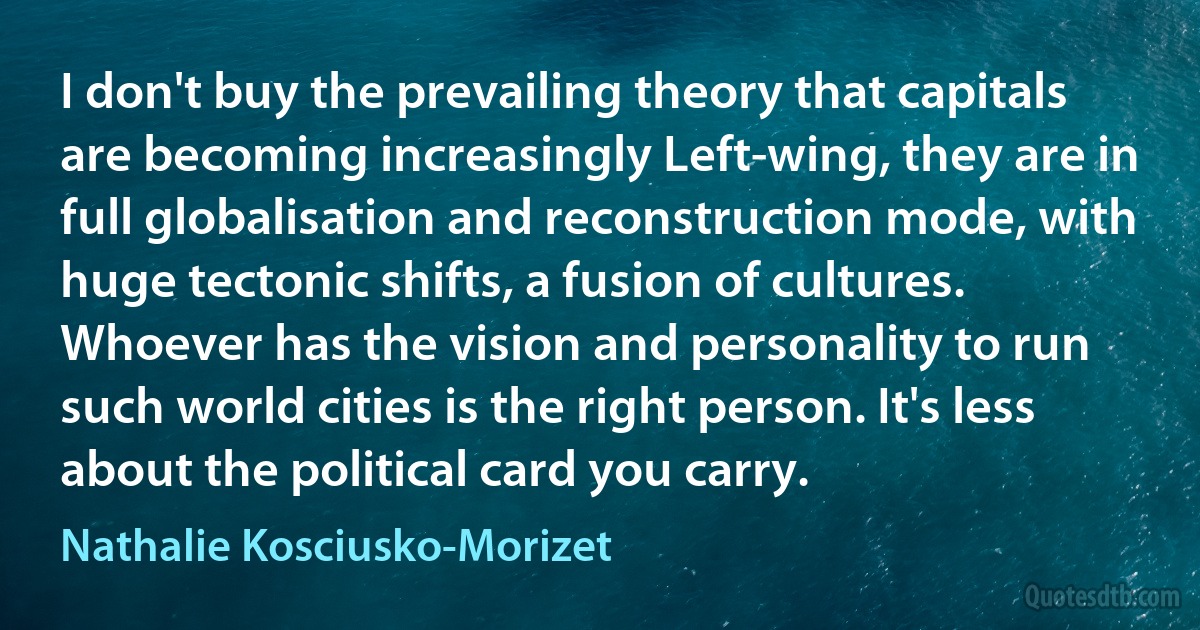 I don't buy the prevailing theory that capitals are becoming increasingly Left-wing, they are in full globalisation and reconstruction mode, with huge tectonic shifts, a fusion of cultures. Whoever has the vision and personality to run such world cities is the right person. It's less about the political card you carry. (Nathalie Kosciusko-Morizet)