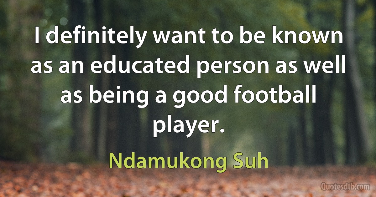 I definitely want to be known as an educated person as well as being a good football player. (Ndamukong Suh)