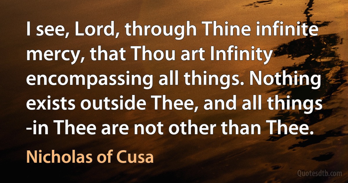 I see, Lord, through Thine infinite mercy, that Thou art Infinity encompassing all things. Nothing exists outside Thee, and all things -in Thee are not other than Thee. (Nicholas of Cusa)