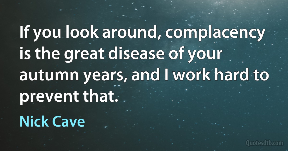 If you look around, complacency is the great disease of your autumn years, and I work hard to prevent that. (Nick Cave)