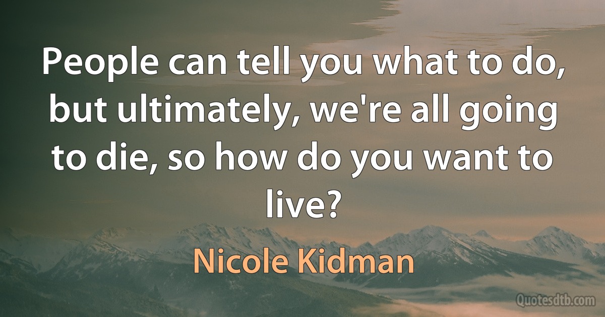 People can tell you what to do, but ultimately, we're all going to die, so how do you want to live? (Nicole Kidman)