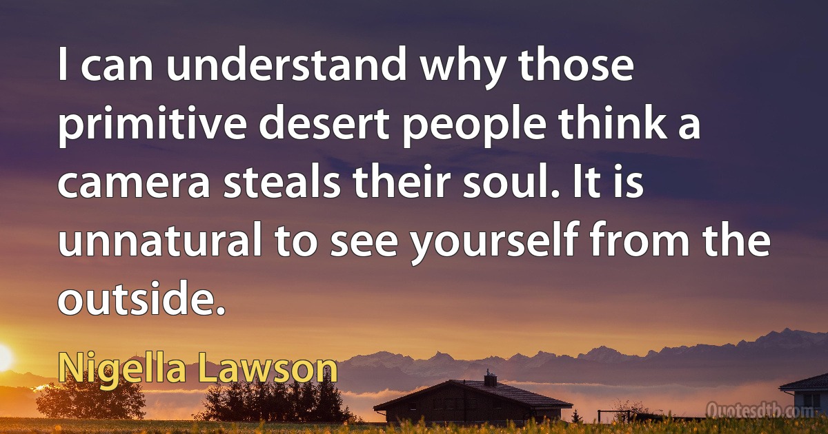 I can understand why those primitive desert people think a camera steals their soul. It is unnatural to see yourself from the outside. (Nigella Lawson)