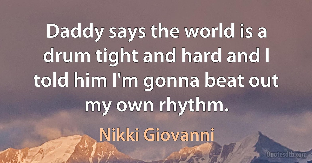 Daddy says the world is a drum tight and hard and I told him I'm gonna beat out my own rhythm. (Nikki Giovanni)