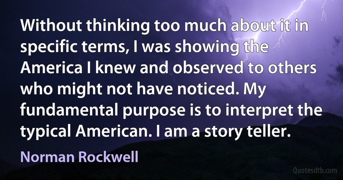 Without thinking too much about it in specific terms, I was showing the America I knew and observed to others who might not have noticed. My fundamental purpose is to interpret the typical American. I am a story teller. (Norman Rockwell)