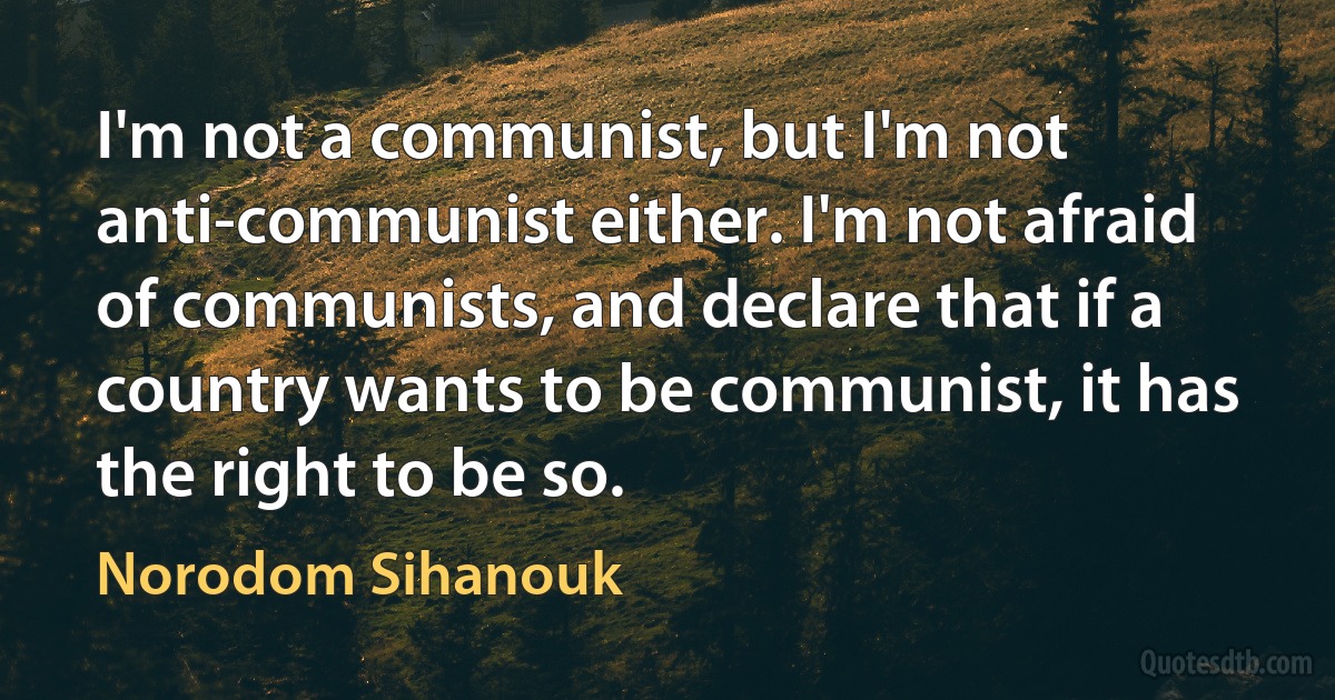 I'm not a communist, but I'm not anti-communist either. I'm not afraid of communists, and declare that if a country wants to be communist, it has the right to be so. (Norodom Sihanouk)