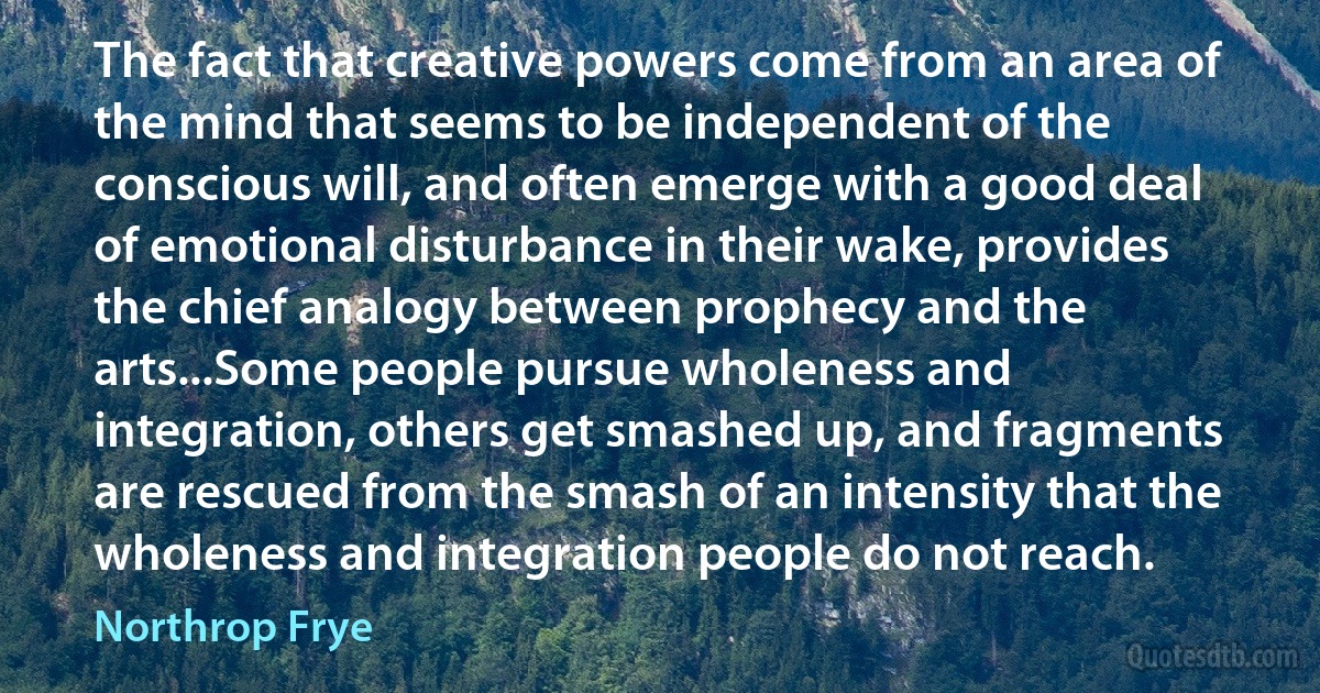 The fact that creative powers come from an area of the mind that seems to be independent of the conscious will, and often emerge with a good deal of emotional disturbance in their wake, provides the chief analogy between prophecy and the arts...Some people pursue wholeness and integration, others get smashed up, and fragments are rescued from the smash of an intensity that the wholeness and integration people do not reach. (Northrop Frye)