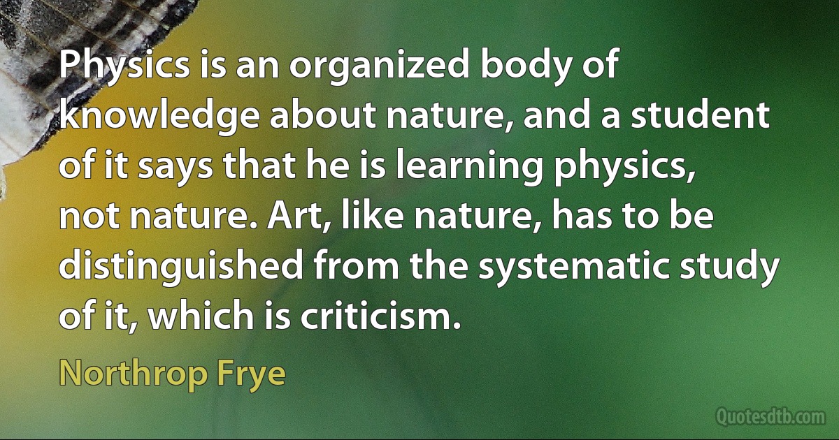 Physics is an organized body of knowledge about nature, and a student of it says that he is learning physics, not nature. Art, like nature, has to be distinguished from the systematic study of it, which is criticism. (Northrop Frye)