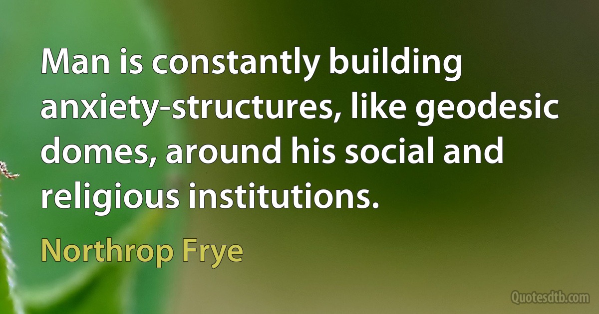 Man is constantly building anxiety-structures, like geodesic domes, around his social and religious institutions. (Northrop Frye)