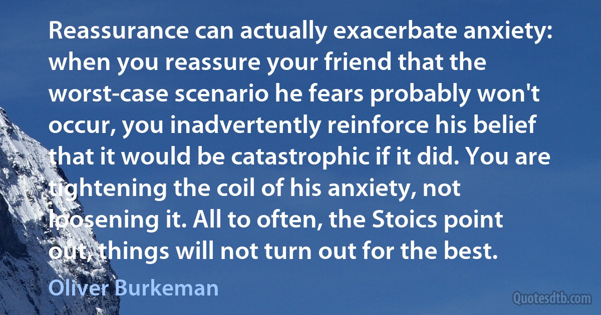 Reassurance can actually exacerbate anxiety: when you reassure your friend that the worst-case scenario he fears probably won't occur, you inadvertently reinforce his belief that it would be catastrophic if it did. You are tightening the coil of his anxiety, not loosening it. All to often, the Stoics point out, things will not turn out for the best. (Oliver Burkeman)