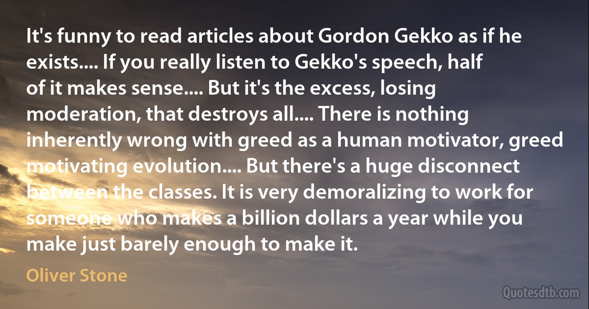 It's funny to read articles about Gordon Gekko as if he exists.... If you really listen to Gekko's speech, half of it makes sense.... But it's the excess, losing moderation, that destroys all.... There is nothing inherently wrong with greed as a human motivator, greed motivating evolution.... But there's a huge disconnect between the classes. It is very demoralizing to work for someone who makes a billion dollars a year while you make just barely enough to make it. (Oliver Stone)