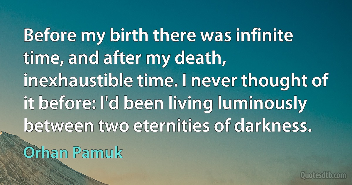 Before my birth there was infinite time, and after my death, inexhaustible time. I never thought of it before: I'd been living luminously between two eternities of darkness. (Orhan Pamuk)