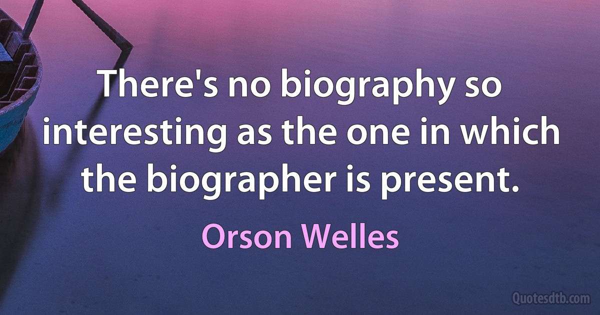 There's no biography so interesting as the one in which the biographer is present. (Orson Welles)