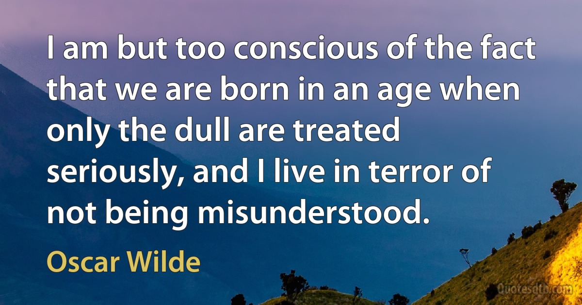 I am but too conscious of the fact that we are born in an age when only the dull are treated seriously, and I live in terror of not being misunderstood. (Oscar Wilde)