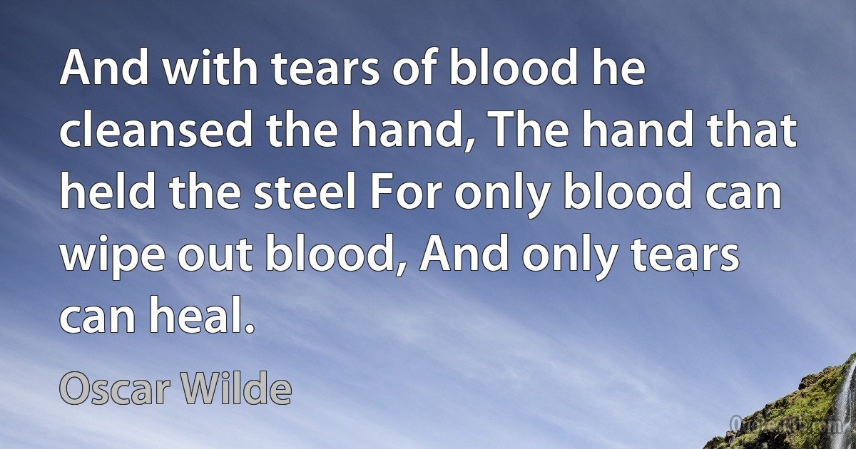 And with tears of blood he cleansed the hand, The hand that held the steel For only blood can wipe out blood, And only tears can heal. (Oscar Wilde)