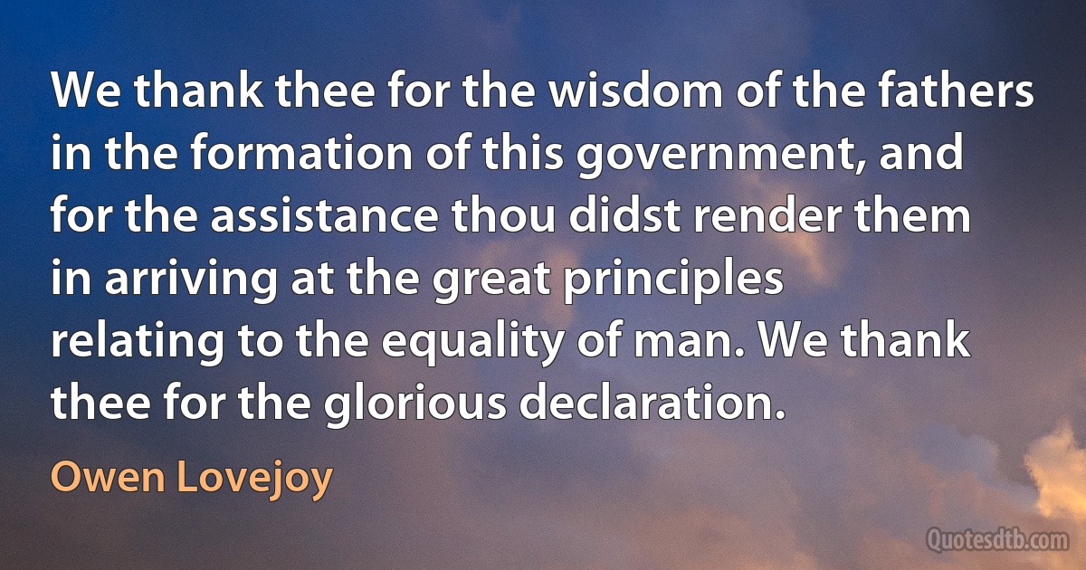 We thank thee for the wisdom of the fathers in the formation of this government, and for the assistance thou didst render them in arriving at the great principles relating to the equality of man. We thank thee for the glorious declaration. (Owen Lovejoy)