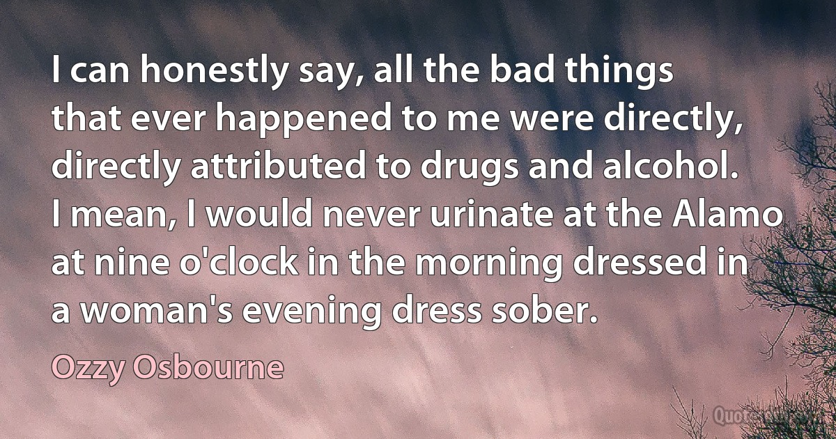 I can honestly say, all the bad things that ever happened to me were directly, directly attributed to drugs and alcohol. I mean, I would never urinate at the Alamo at nine o'clock in the morning dressed in a woman's evening dress sober. (Ozzy Osbourne)