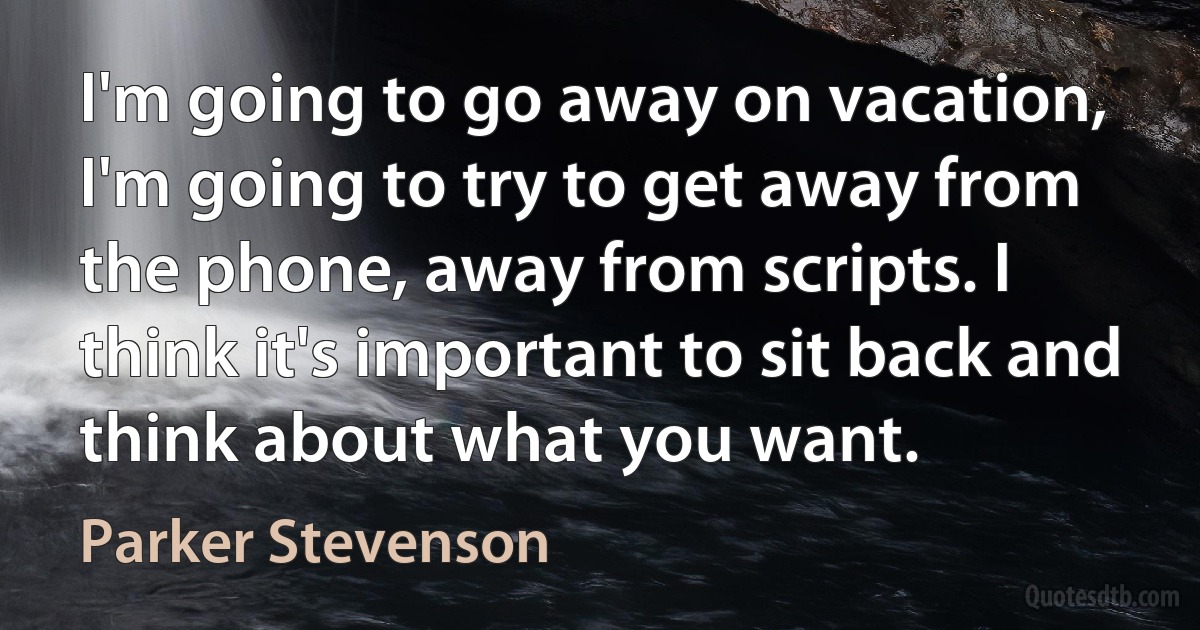 I'm going to go away on vacation, I'm going to try to get away from the phone, away from scripts. I think it's important to sit back and think about what you want. (Parker Stevenson)