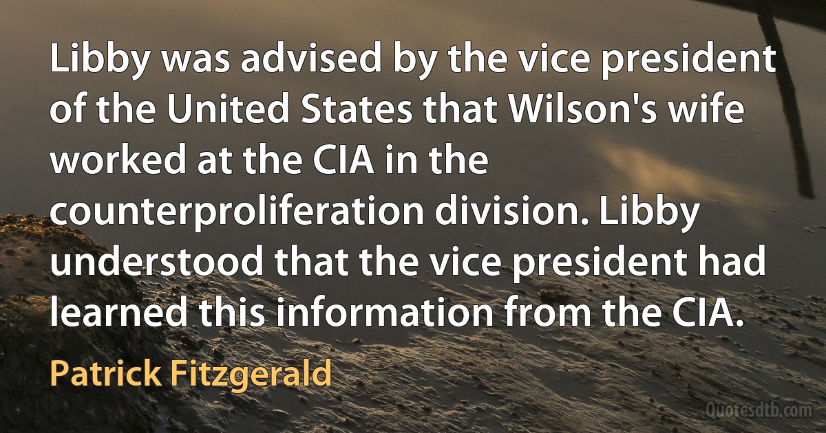 Libby was advised by the vice president of the United States that Wilson's wife worked at the CIA in the counterproliferation division. Libby understood that the vice president had learned this information from the CIA. (Patrick Fitzgerald)