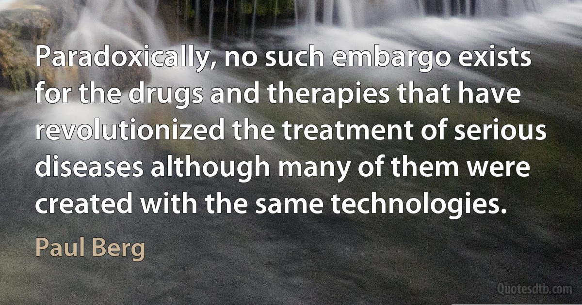 Paradoxically, no such embargo exists for the drugs and therapies that have revolutionized the treatment of serious diseases although many of them were created with the same technologies. (Paul Berg)