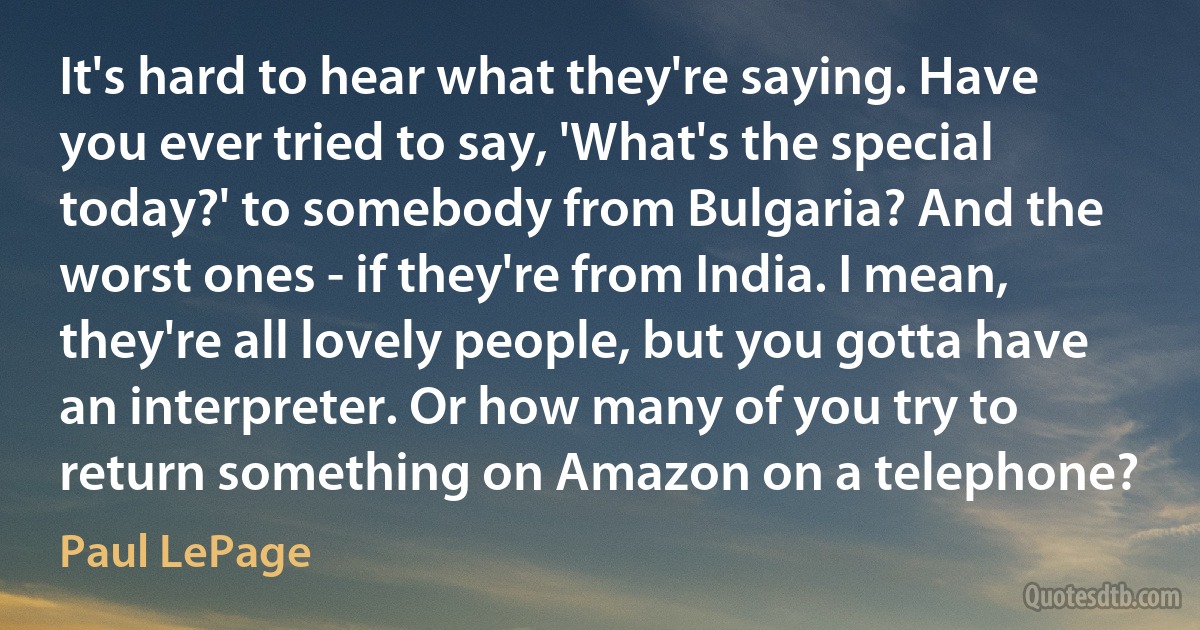 It's hard to hear what they're saying. Have you ever tried to say, 'What's the special today?' to somebody from Bulgaria? And the worst ones - if they're from India. I mean, they're all lovely people, but you gotta have an interpreter. Or how many of you try to return something on Amazon on a telephone? (Paul LePage)