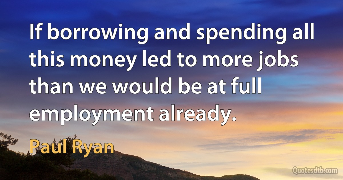 If borrowing and spending all this money led to more jobs than we would be at full employment already. (Paul Ryan)