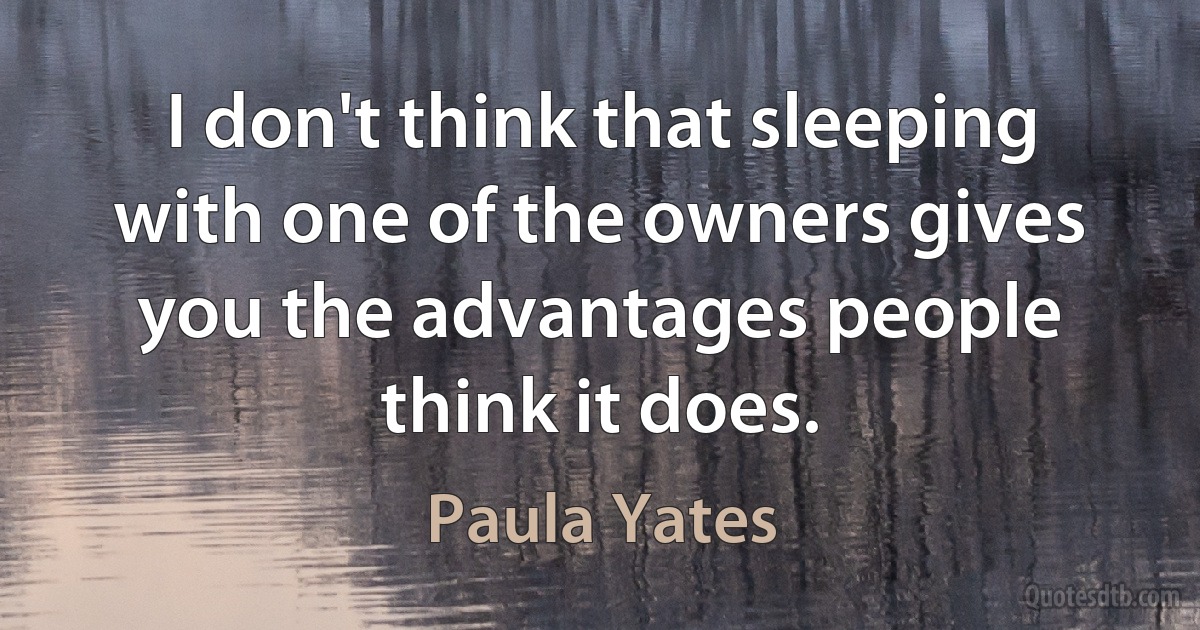 I don't think that sleeping with one of the owners gives you the advantages people think it does. (Paula Yates)