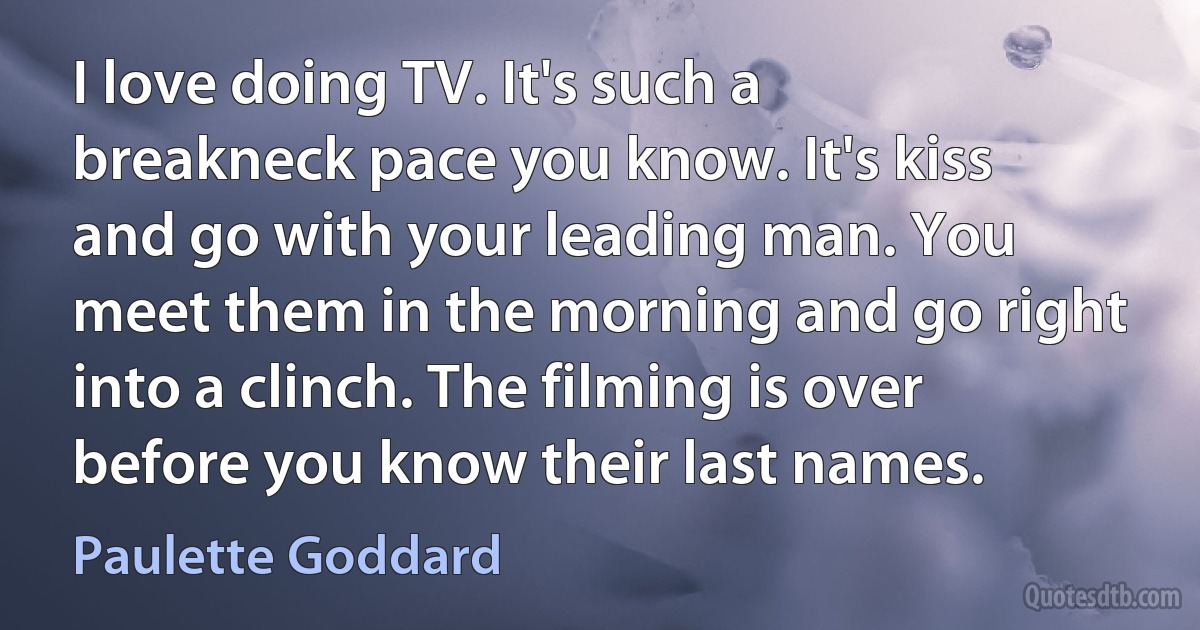 I love doing TV. It's such a breakneck pace you know. It's kiss and go with your leading man. You meet them in the morning and go right into a clinch. The filming is over before you know their last names. (Paulette Goddard)