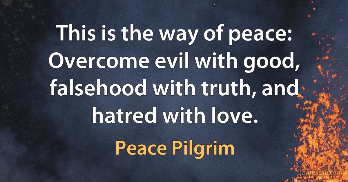 This is the way of peace: Overcome evil with good, falsehood with truth, and hatred with love. (Peace Pilgrim)