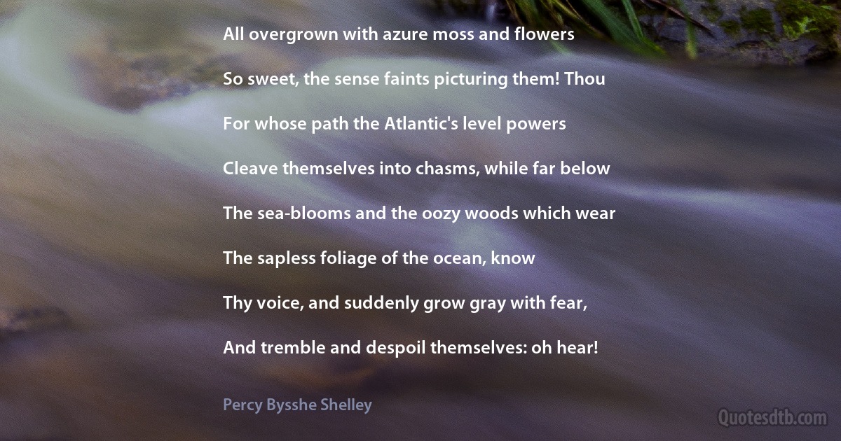 All overgrown with azure moss and flowers

So sweet, the sense faints picturing them! Thou

For whose path the Atlantic's level powers

Cleave themselves into chasms, while far below

The sea-blooms and the oozy woods which wear

The sapless foliage of the ocean, know

Thy voice, and suddenly grow gray with fear,

And tremble and despoil themselves: oh hear! (Percy Bysshe Shelley)