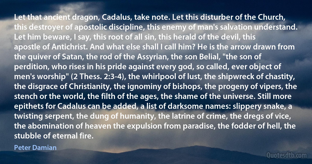 Let that ancient dragon, Cadalus, take note. Let this disturber of the Church, this destroyer of apostolic discipline, this enemy of man's salvation understand. Let him beware, I say, this root of all sin, this herald of the devil, this apostle of Antichrist. And what else shall I call him? He is the arrow drawn from the quiver of Satan, the rod of the Assyrian, the son Belial, "the son of perdition, who rises in his pride against every god, so called, ever object of men's worship" (2 Thess. 2:3-4), the whirlpool of lust, the shipwreck of chastity, the disgrace of Christianity, the ignominy of bishops, the progeny of vipers, the stench or the world, the filth of the ages, the shame of the universe. Still more epithets for Cadalus can be added, a list of darksome names: slippery snake, a twisting serpent, the dung of humanity, the latrine of crime, the dregs of vice, the abomination of heaven the expulsion from paradise, the fodder of hell, the stubble of eternal fire. (Peter Damian)